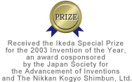 PRIZE | Received the Ikeda Special Prize for the 2003 Invention of the Year, an award cosponsored by the Japan Society for the Advancement of Inventions and The Nikkan Kogyo Shimbun, Ltd.
